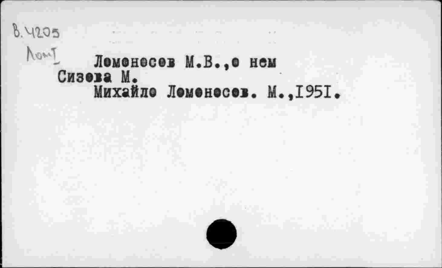 ﻿Ь.чгоз
Ломонесев М.В.,е нем Сизова М.
Михайло Ломоносов. М.,1951